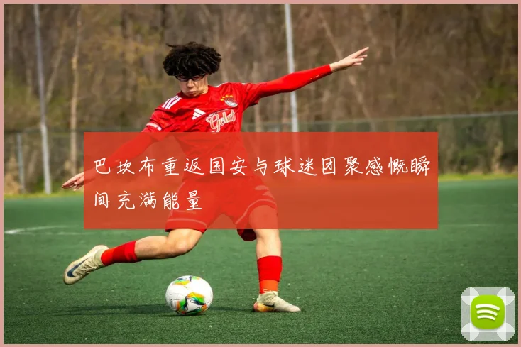 巴坎布重返国安与球迷团聚感慨瞬间充满能量
