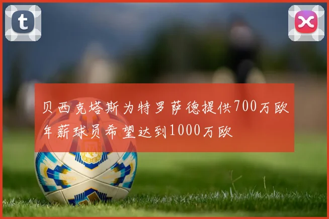 贝西克塔斯为特罗萨德提供700万欧年薪球员希望达到1000万欧