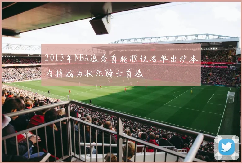 2013年NBA选秀首轮顺位名单出炉本内特成为状元骑士首选