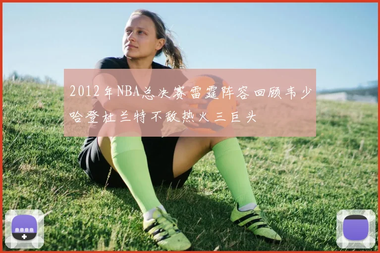 2012年NBA总决赛雷霆阵容回顾韦少哈登杜兰特不敌热火三巨头
