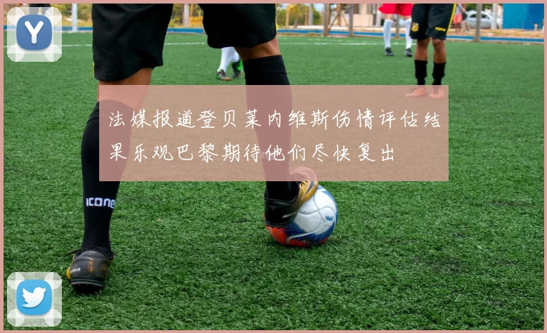 法媒报道登贝莱内维斯伤情评估结果乐观巴黎期待他们尽快复出
