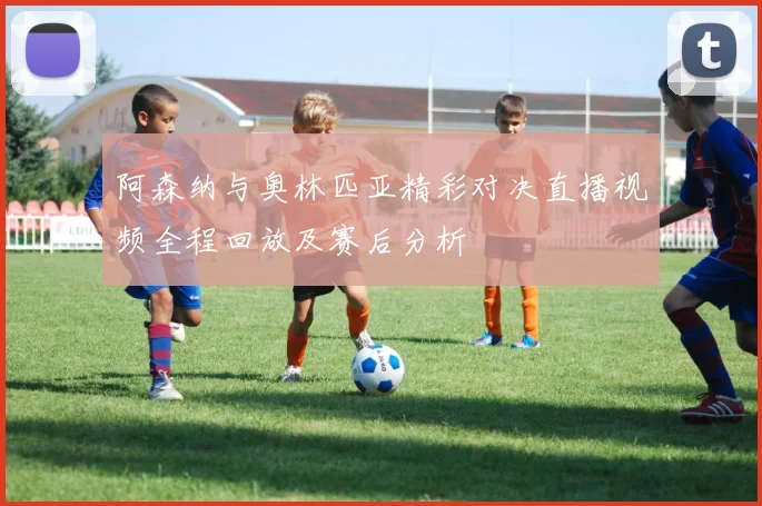 阿森纳与奥林匹亚精彩对决直播视频全程回放及赛后分析