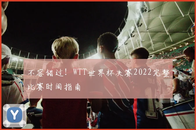 不容错过！WTT世界杯决赛2022完整比赛时间指南