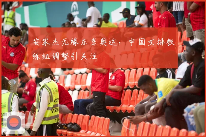安家杰无缘东京奥运，中国女排教练组调整引关注