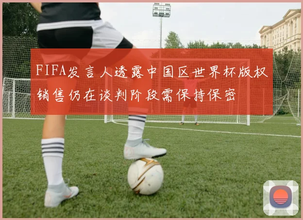 FIFA发言人透露中国区世界杯版权销售仍在谈判阶段需保持保密