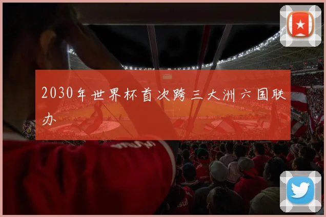 2030年世界杯首次跨三大洲六国联办