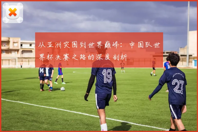 从亚洲突围到世界巅峰：中国队世界杯决赛之路的深度剖析